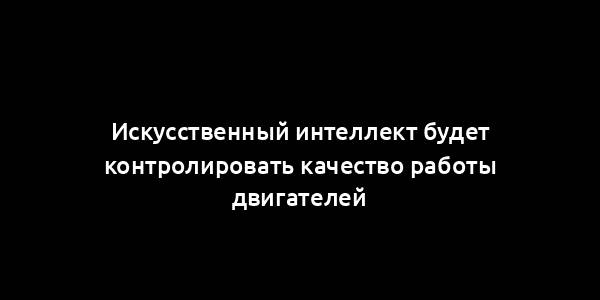 Искусственный интеллект будет контролировать качество работы двигателей