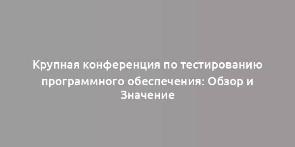 Крупная конференция по тестированию программного обеспечения: Обзор и Значение