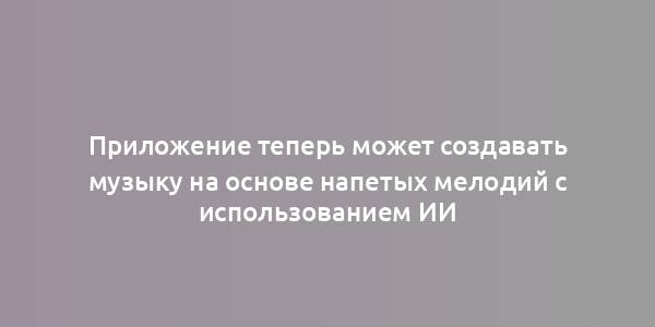 Приложение теперь может создавать музыку на основе напетых мелодий с использованием ИИ