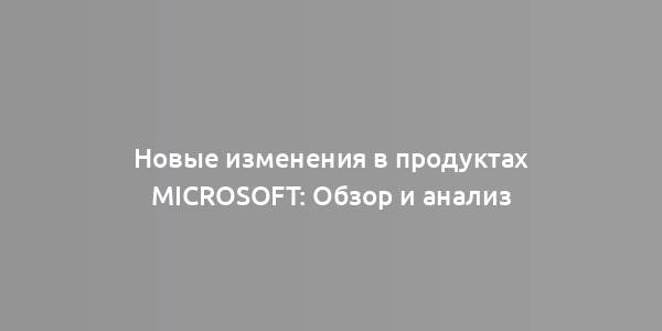 Новые изменения в продуктах Microsoft: Обзор и анализ