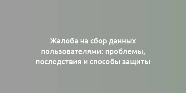 Жалоба на сбор данных пользователями: проблемы, последствия и способы защиты