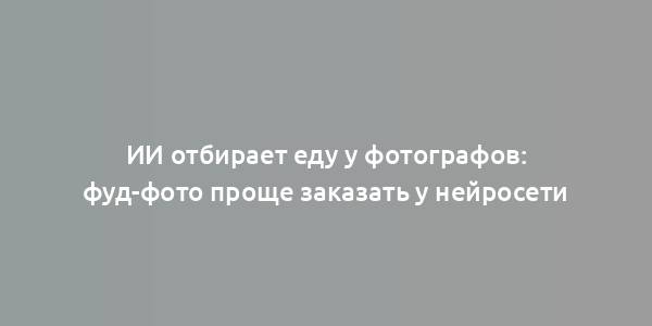 ИИ отбирает еду у фотографов: фуд-фото проще заказать у нейросети