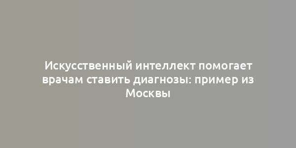 Искусственный интеллект помогает врачам ставить диагнозы: пример из Москвы