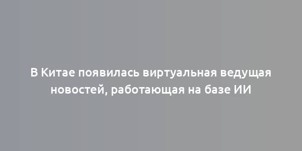 В Китае появилась виртуальная ведущая новостей, работающая на базе ИИ