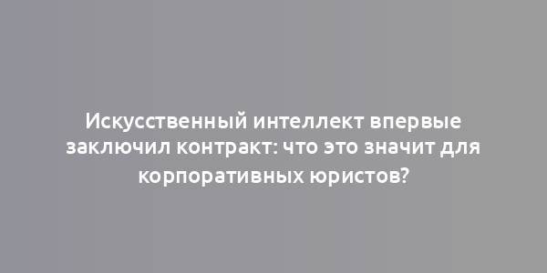 Искусственный интеллект впервые заключил контракт: что это значит для корпоративных юристов?