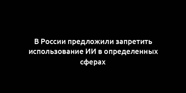 В России предложили запретить использование ИИ в определенных сферах