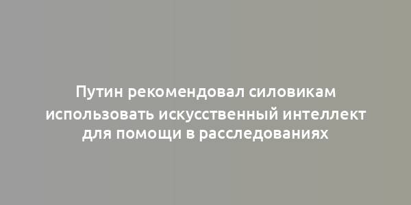 Путин рекомендовал силовикам использовать искусственный интеллект для помощи в расследованиях