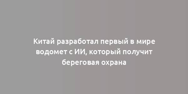 Китай разработал первый в мире водомет с ИИ, который получит береговая охрана