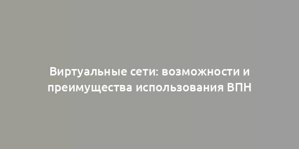 Виртуальные сети: возможности и преимущества использования ВПН