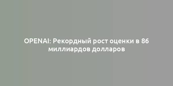 OpenAI: Рекордный рост оценки в 86 миллиардов долларов