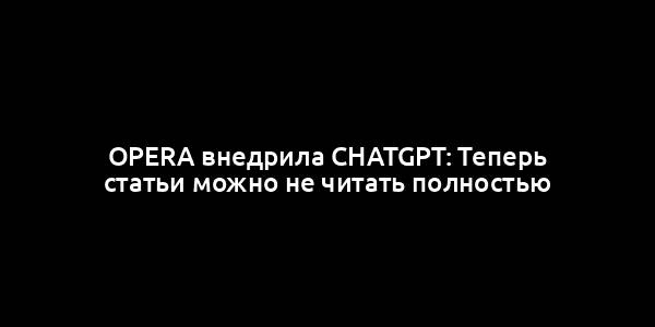 Opera внедрила ChatGPT: Теперь статьи можно не читать полностью