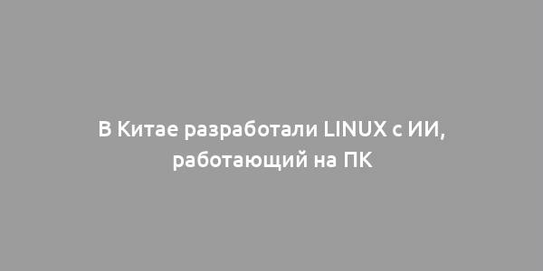 В Китае разработали Linux с ИИ, работающий на ПК