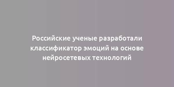 Российские ученые разработали классификатор эмоций на основе нейросетевых технологий