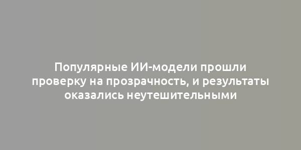 Популярные ИИ-модели прошли проверку на прозрачность, и результаты оказались неутешительными