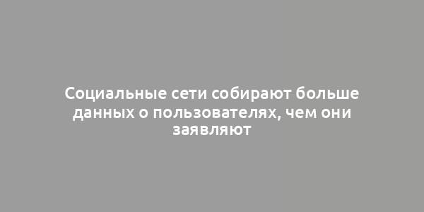 Социальные сети собирают больше данных о пользователях, чем они заявляют