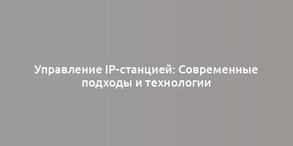 Управление IP-станцией: Современные подходы и технологии