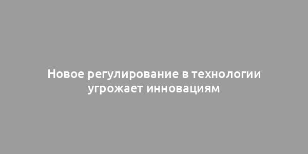 Новое регулирование в технологии угрожает инновациям