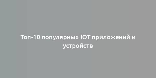 Топ-10 популярных IoT приложений и устройств