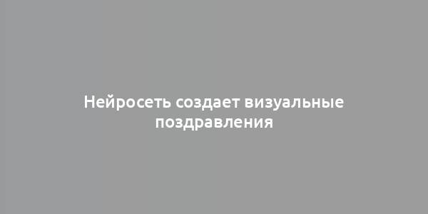 Нейросеть создает визуальные поздравления