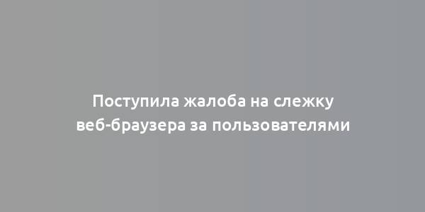 Поступила жалоба на слежку веб-браузера за пользователями