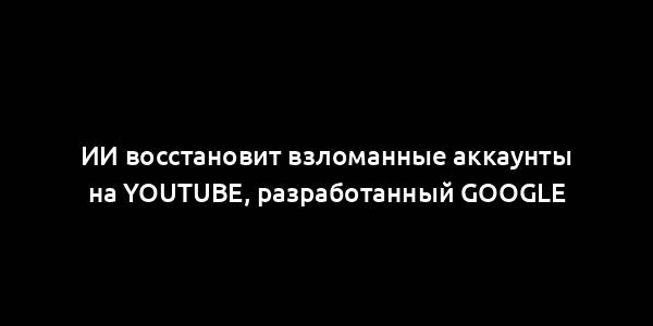 ИИ восстановит взломанные аккаунты на YouTube, разработанный Google