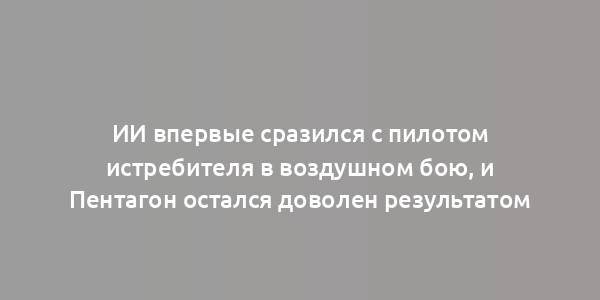 ИИ впервые сразился с пилотом истребителя в воздушном бою, и Пентагон остался доволен результатом