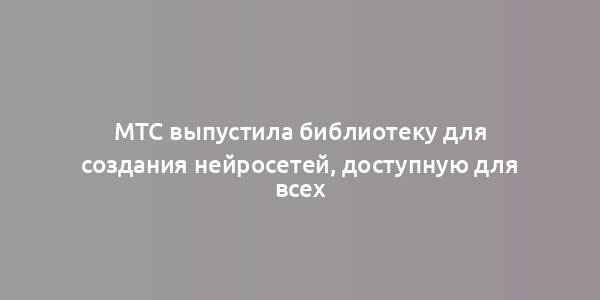 МТС выпустила библиотеку для создания нейросетей, доступную для всех