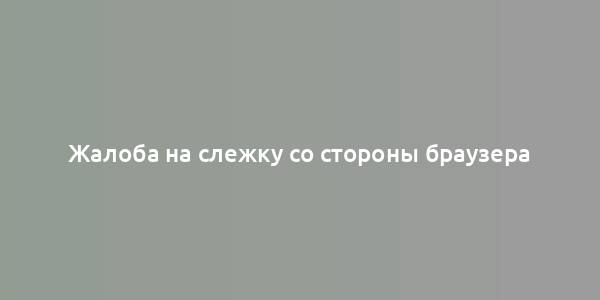 Жалоба на слежку со стороны браузера