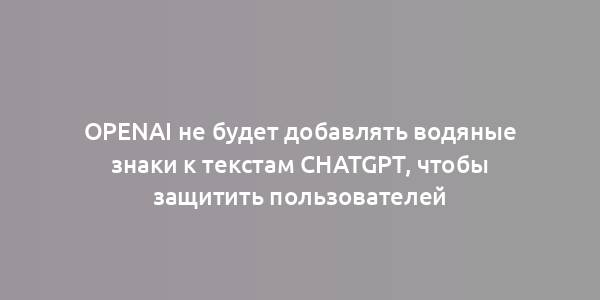 OpenAI не будет добавлять водяные знаки к текстам ChatGPT, чтобы защитить пользователей