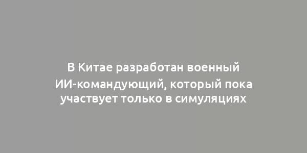 В Китае разработан военный ИИ-командующий, который пока участвует только в симуляциях