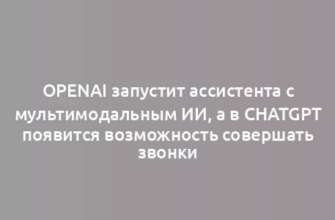 OpenAI запустит ассистента с мультимодальным ИИ, а в ChatGPT появится возможность совершать звонки