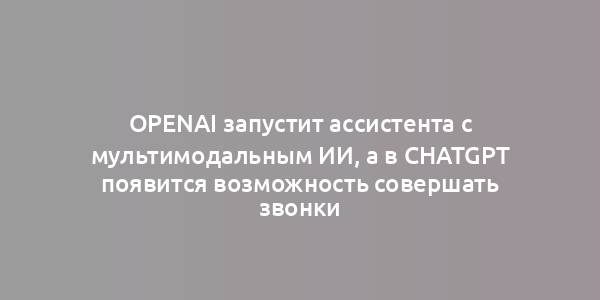 OpenAI запустит ассистента с мультимодальным ИИ, а в ChatGPT появится возможность совершать звонки