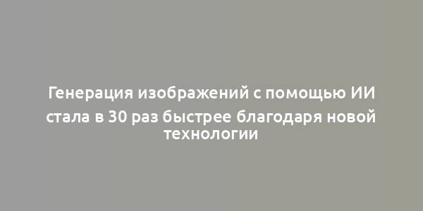 Генерация изображений с помощью ИИ стала в 30 раз быстрее благодаря новой технологии