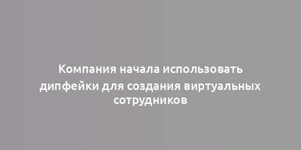 Компания начала использовать дипфейки для создания виртуальных сотрудников