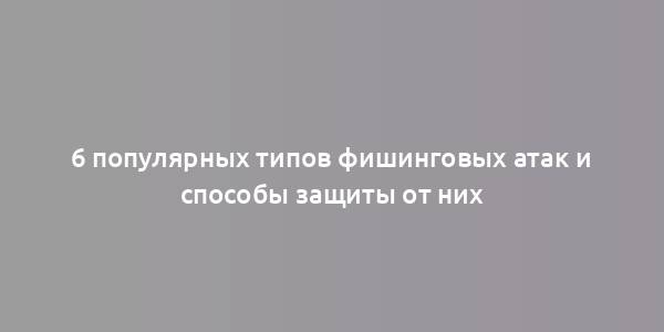 6 популярных типов фишинговых атак и способы защиты от них