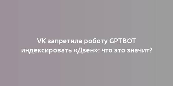 VK запретила роботу GPTBot индексировать «Дзен»: что это значит?