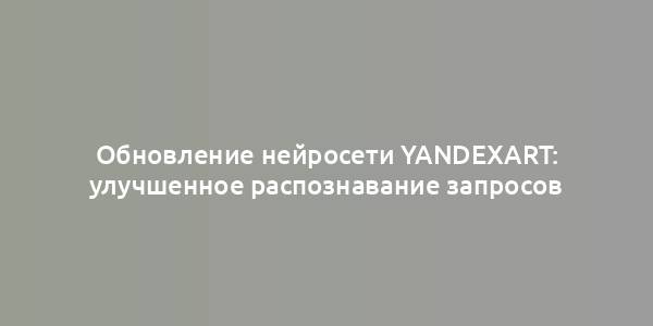 Обновление нейросети YandexART: улучшенное распознавание запросов