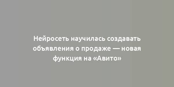 Нейросеть научилась создавать объявления о продаже — новая функция на «Авито»