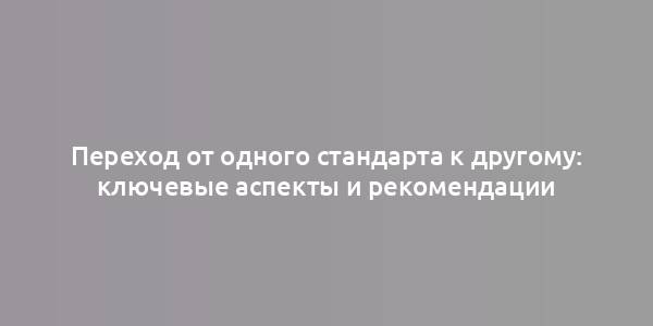 Переход от одного стандарта к другому: ключевые аспекты и рекомендации