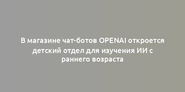 В магазине чат-ботов OpenAI откроется детский отдел для изучения ИИ с раннего возраста