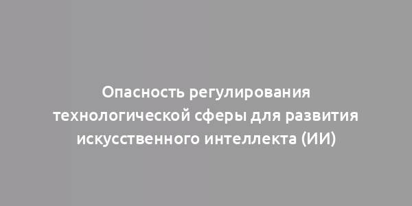 Опасность регулирования технологической сферы для развития искусственного интеллекта (ИИ)