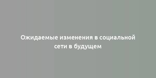 Ожидаемые изменения в социальной сети в будущем