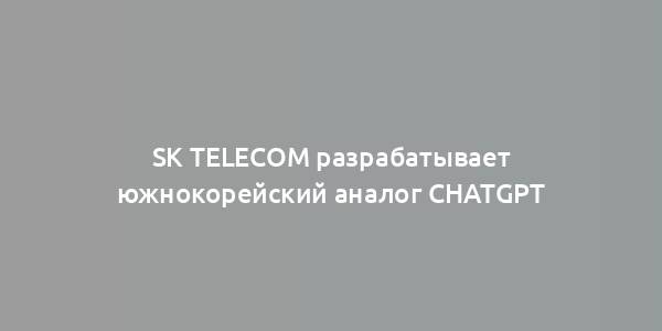 SK Telecom разрабатывает южнокорейский аналог ChatGPT