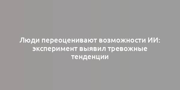 Люди переоценивают возможности ИИ: эксперимент выявил тревожные тенденции