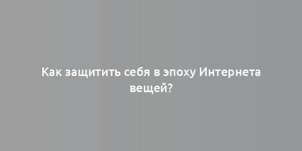 Как защитить себя в эпоху Интернета вещей?