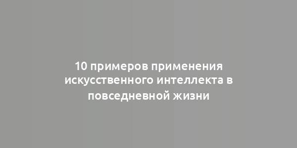 10 примеров применения искусственного интеллекта в повседневной жизни