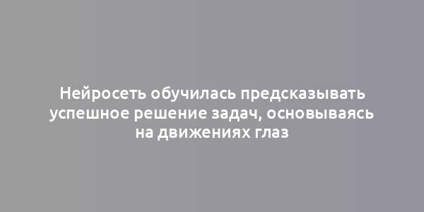 Нейросеть обучилась предсказывать успешное решение задач, основываясь на движениях глаз