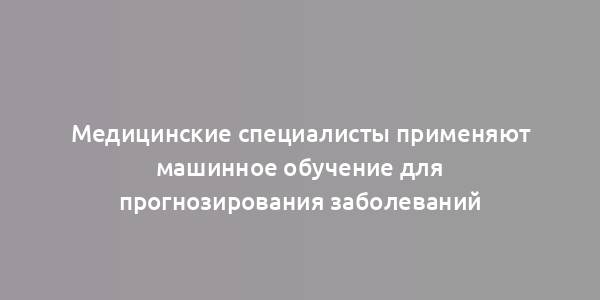 Медицинские специалисты применяют машинное обучение для прогнозирования заболеваний