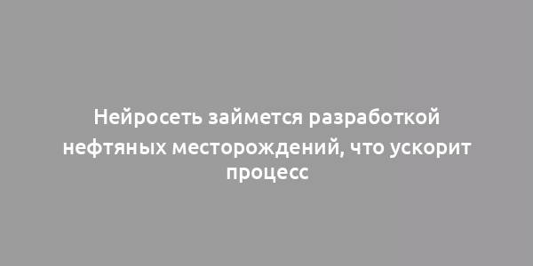 Нейросеть займется разработкой нефтяных месторождений, что ускорит процесс