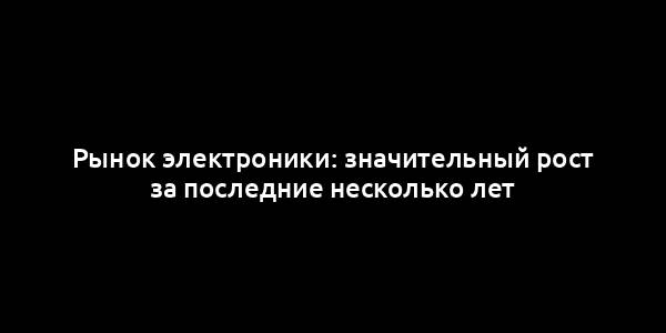 Рынок электроники: значительный рост за последние несколько лет